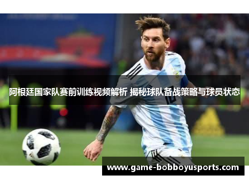 阿根廷国家队赛前训练视频解析 揭秘球队备战策略与球员状态