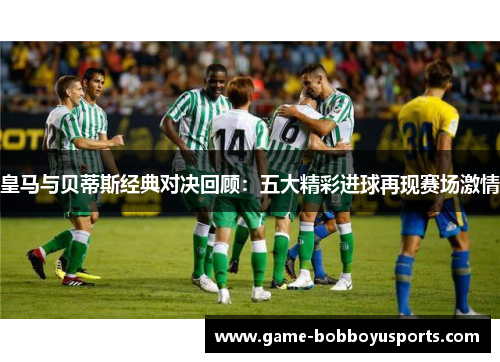 皇马与贝蒂斯经典对决回顾：五大精彩进球再现赛场激情