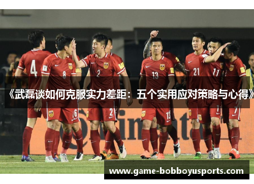 《武磊谈如何克服实力差距：五个实用应对策略与心得》