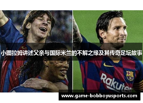 小图拉姆讲述父亲与国际米兰的不解之缘及其传奇足坛故事